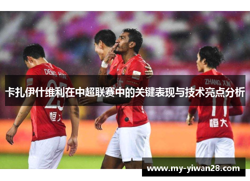 卡扎伊什维利在中超联赛中的关键表现与技术亮点分析