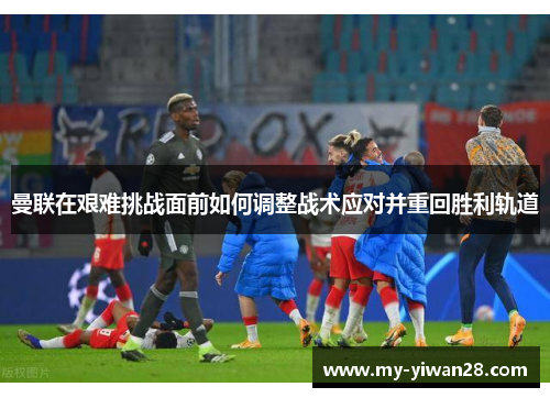 曼联在艰难挑战面前如何调整战术应对并重回胜利轨道
