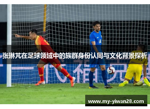 张琳芃在足球领域中的族群身份认同与文化背景探析