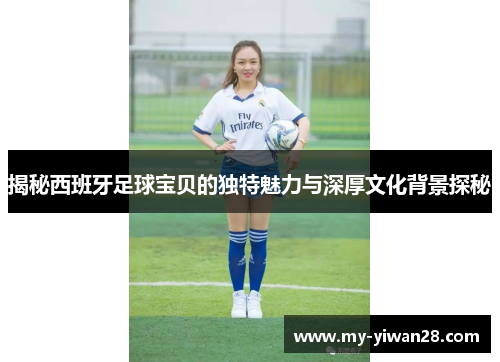 揭秘西班牙足球宝贝的独特魅力与深厚文化背景探秘