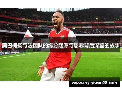 奥巴梅扬与法国队的缘分起源与恩怨背后深藏的故事
